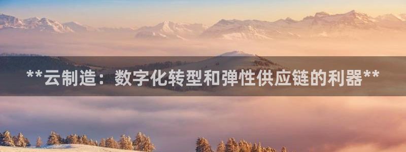 大发彩神最高邀请码：**云制造：数字化转型和弹性供应链的利器**