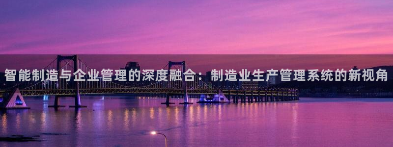 彩神Vll购彩大厅：智能制造与企业管理的深度融合：制造业生产管理系统的新视角