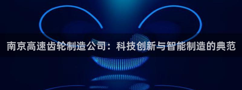 彩神V购彩大厅：南京高速齿轮制造公司：科技创新与智能制造的典范