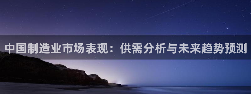 彩神是正规平台吗：中国制造业市场表现：供需分析与未来趋势预测