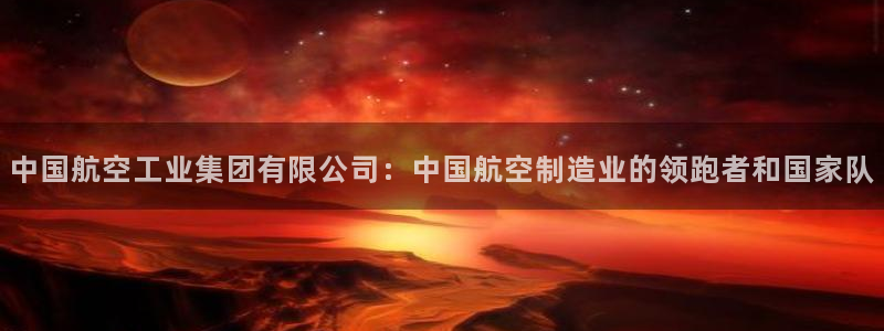 彩神v8平台正规吗可靠吗：中国航空工业集团有限公司：中国航空制造业的领跑者和国家队