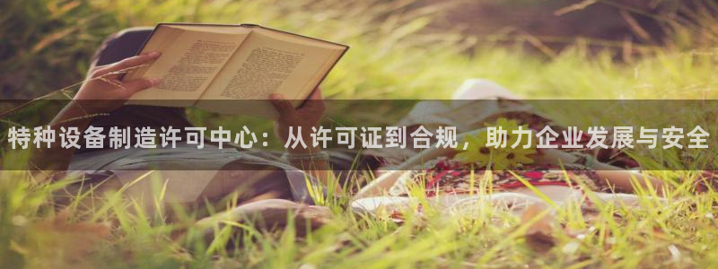 彩神Vll购彩大厅：特种设备制造许可中心：从许可证到合规，助力企业发展与安全