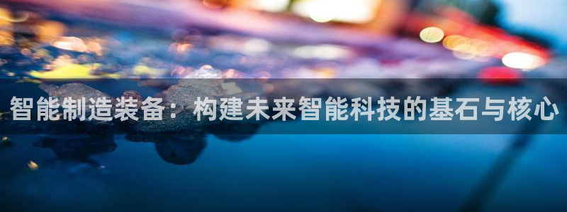 彩神v8平台正规吗知乎：智能制造装备：构建未来智能科技的基石与核心