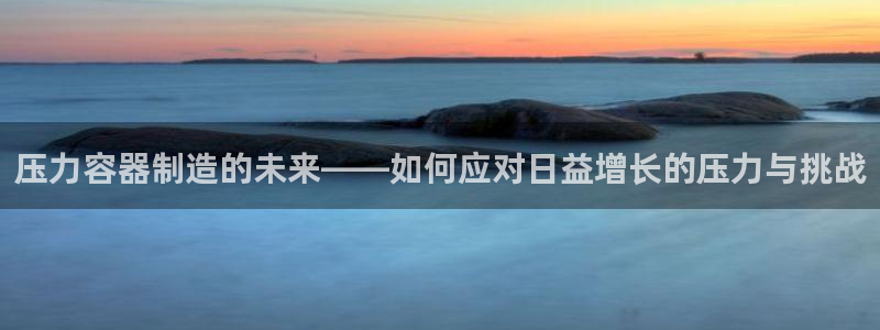 彩神购彩-购彩大厅入口500：压力容器制造的未来——如何应对日益增长的压力与挑战