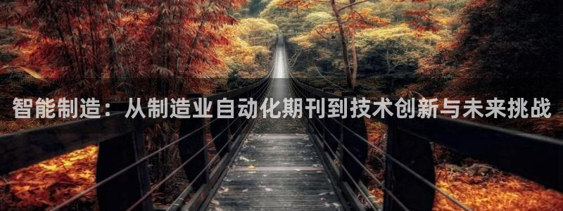 彩神vll首页环球：智能制造：从制造业自动化期刊到技术创新与未来挑战