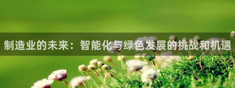 彩神正规吗：制造业的未来：智能化与绿色发展的挑战和机遇