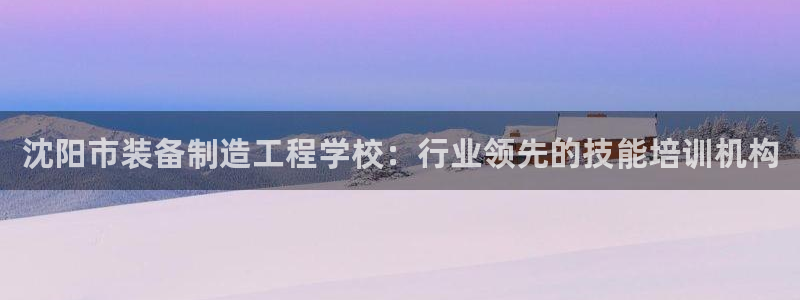 彩神vll官网在线登录：沈阳市装备制造工程学校：行业领先的技能培训机构