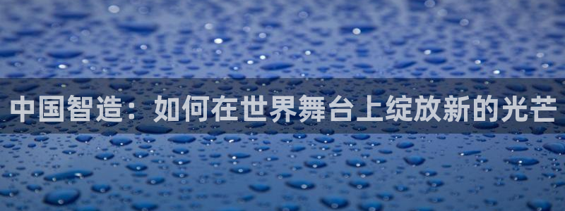 彩神vl购彩大厅：中国智造：如何在世界舞台上绽放新的光芒