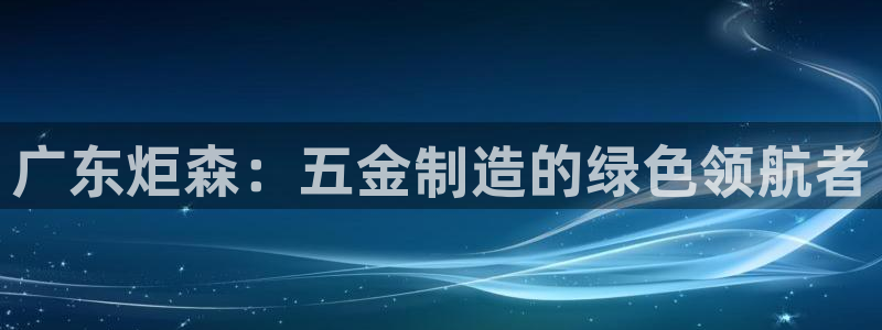 彩神大发云：广东炬森：五金制造的绿色领航者